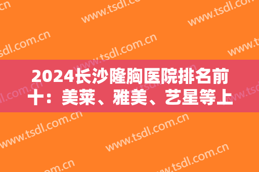2024长沙隆胸医院排名前十：美莱、雅美、艺星等上榜前列，这几家技术实力强！
