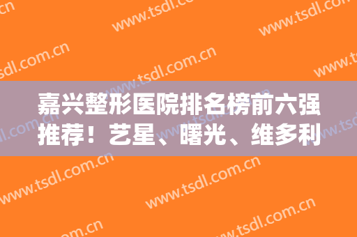 嘉兴整形医院排名榜前六强推荐！艺星、曙光、维多利亚均在其列！(嘉兴最有名的整形医院)