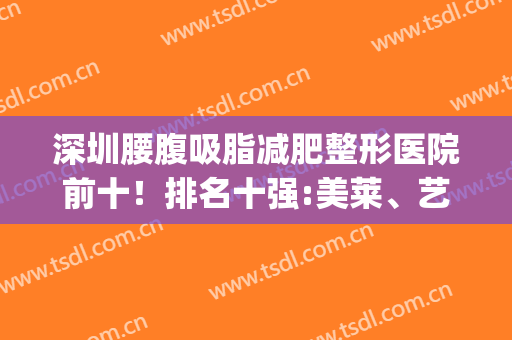 深圳腰腹吸脂减肥整形医院前十！排名十强:美莱、艺星、悦她实力种草(吸脂减肥多少钱推选深圳美来选)