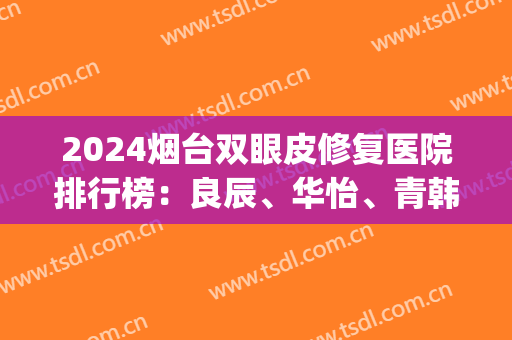 2024烟台双眼皮修复医院排行榜：良辰、华怡、青韩、洛神等(烟台青韩医院谁做双眼皮最好)