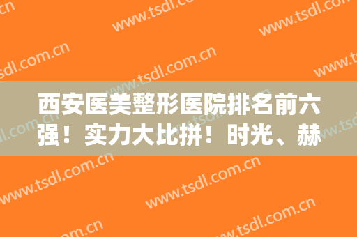 西安医美整形医院排名前六强！实力大比拼！时光、赫比口碑好技术强(西安口碑最好的十大整容医院)