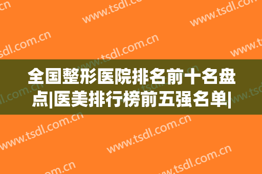 全国整形医院排名前十名盘点|医美排行榜前五强名单|前三的口碑点评