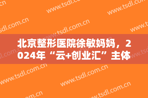 北京整形医院徐敏妈妈，2024年“云+创业汇”主体活动开幕！