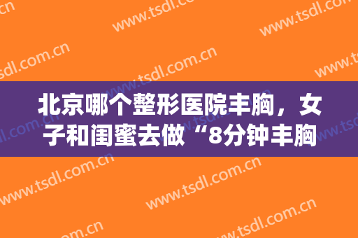 北京哪个整形医院丰胸，女子和闺蜜去做“8分钟丰胸”！(北京正规丰胸医院)