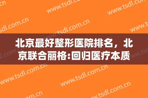 北京最好整形医院排名，北京联合丽格:回归医疗本质！(北京排前五的整形医院)