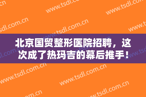 北京国贸整形医院招聘，这次成了热玛吉的幕后推手！