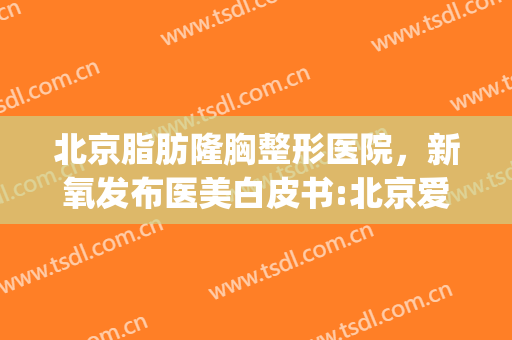 北京脂肪隆胸整形医院，新氧发布医美白皮书:北京爱抽脂！(抽脂 整形医院)