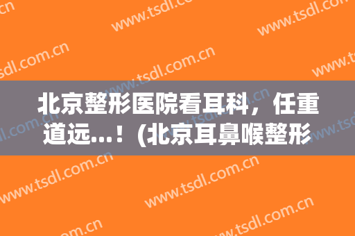 北京整形医院看耳科，任重道远...！(北京耳鼻喉整形医院)