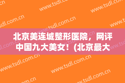北京美连城整形医院，网评中国九大美女！(北京最大的医美整形美容医院)