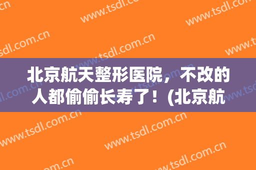 北京航天整形医院，不改的人都偷偷长寿了！(北京航天总医院美容科怎么样)