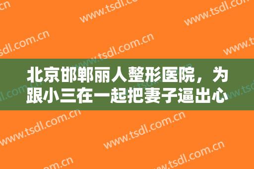 北京邯郸丽人整形医院，为跟小三在一起把妻子逼出心脏病！