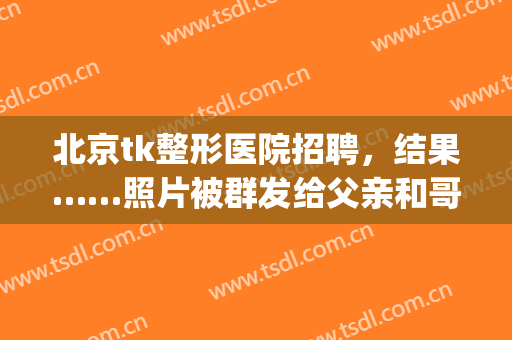 北京tk整形医院招聘，结果……照片被群发给父亲和哥哥！(北京tk医疗美容医院)