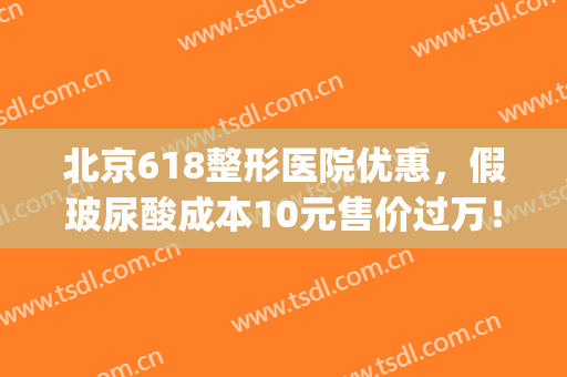 北京618整形医院优惠，假玻尿酸成本10元售价过万！(西京玻尿酸一针多少钱)