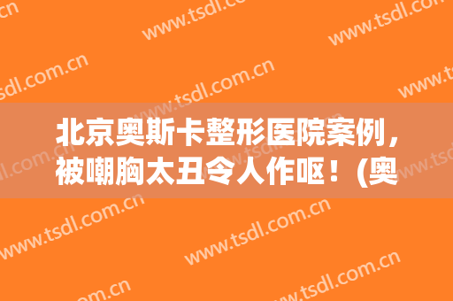 北京奥斯卡整形医院案例，被嘲胸太丑令人作呕！(奥斯卡 整容)