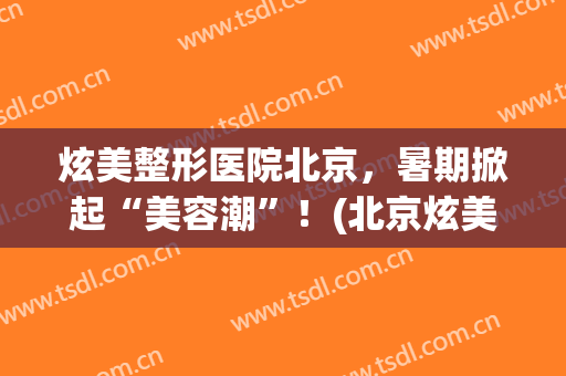 炫美整形医院北京，暑期掀起“美容潮”！(北京炫美整形怎么样)