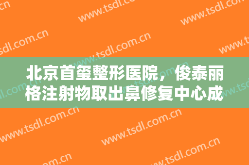 北京首玺整形医院，俊泰丽格注射物取出鼻修复中心成立！