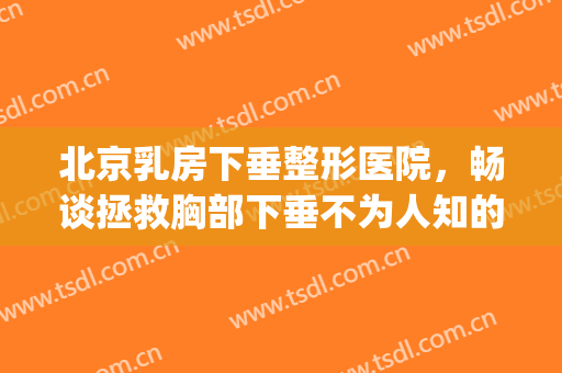 北京乳房下垂整形医院，畅谈拯救胸部下垂不为人知的秘密！(胸部下垂整形医院)