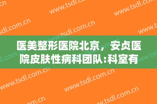 医美整形医院北京，安贞医院皮肤性病科团队:科室有特色！(安贞医院整形激光美容科)