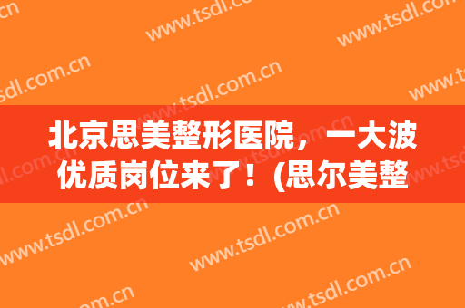 北京思美整形医院，一大波优质岗位来了！(思尔美整形医院)