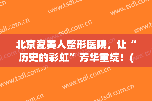 北京瓷美人整形医院，让“历史的彩虹”芳华重绽！(瓷美人抗衰医疗美容集团)