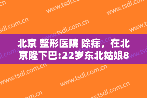北京 整形医院 除痣，在北京隆下巴:22岁东北姑娘80天甩掉“肉乎乎包子脸”！