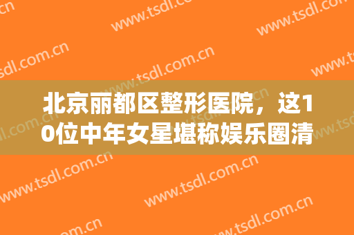 北京丽都区整形医院，这10位中年女星堪称娱乐圈清流！(北京丽都整形医院整容事件)