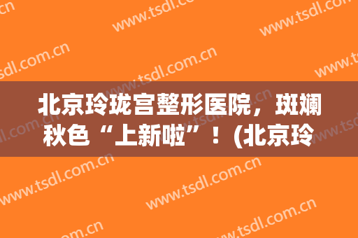 北京玲珑宫整形医院，斑斓秋色“上新啦”！(北京玲珑梵宫美容医院)