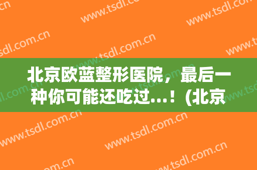 北京欧蓝整形医院，最后一种你可能还吃过…！(北京欧兰美医疗美容门诊部怎么样)