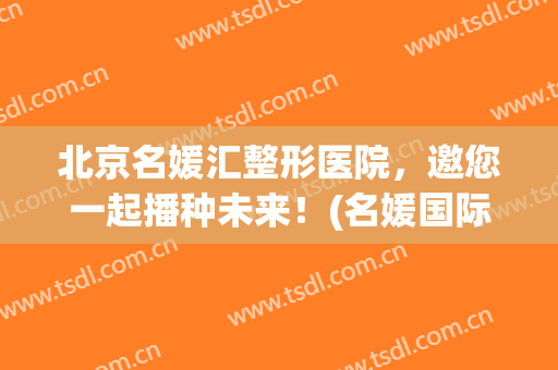 北京名媛汇整形医院，邀您一起播种未来！(名媛国际整形医院)
