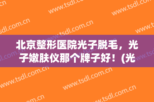 北京整形医院光子脱毛，光子嫩肤仪那个牌子好！(光子美容脱毛仪效果怎么样)