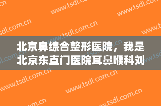北京鼻综合整形医院，我是北京东直门医院耳鼻喉科刘巧平医生！(北京刘军医生鼻综合)