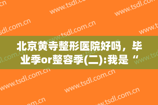 北京黄寺整形医院好吗，毕业季or整容季(二):我是“00后”:机构内卷！(黄寺医院的最好整形大夫)