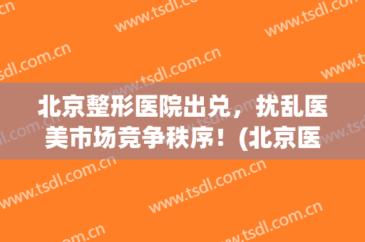 北京整形医院出兑，扰乱医美市场竞争秩序！(北京医疗整形美容业协会)
