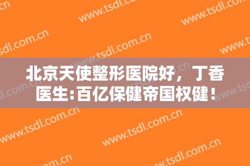 北京天使整形医院好，丁香医生:百亿保健帝国权健！