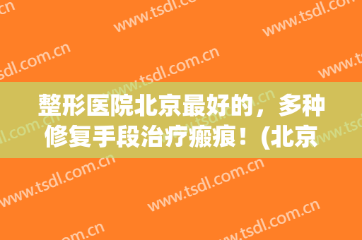 整形医院北京最好的，多种修复手段治疗瘢痕！(北京治疗疤痕最权威的医院)