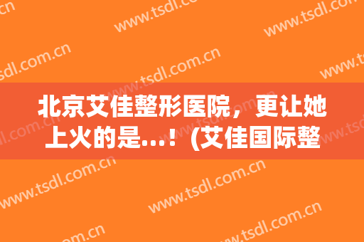 北京艾佳整形医院，更让她上火的是…！(艾佳国际整形医院简介)