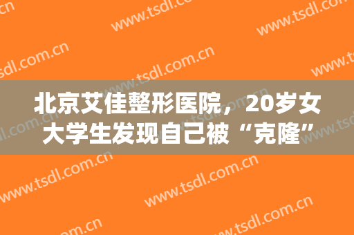 北京艾佳整形医院，20岁女大学生发现自己被“克隆”了！(北京艾佳整形医院怎么样)