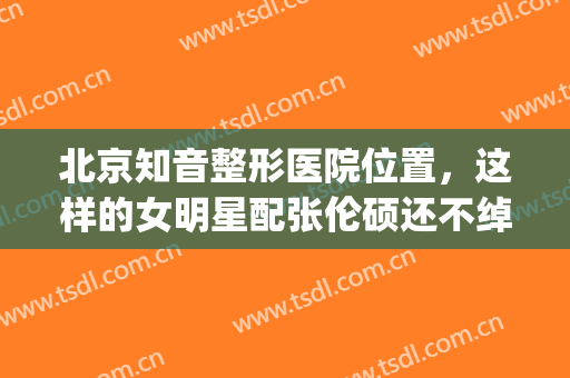 北京知音整形医院位置，这样的女明星配张伦硕还不绰绰有余！(艺人整形医院)