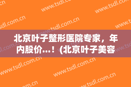 北京叶子整形医院专家，年内股价...！(北京叶子美容整形)