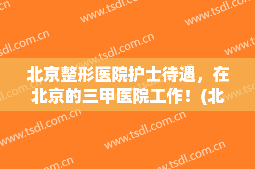 北京整形医院护士待遇，在北京的三甲医院工作！(北京三甲医院护士待遇如何)