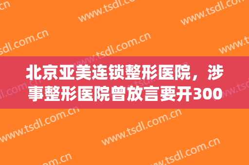 北京亚美连锁整形医院，涉事整形医院曾放言要开300家连锁店！(亚美医疗整形)