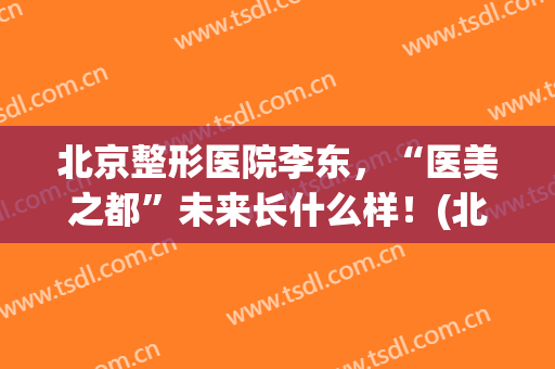 北京整形医院李东，“医美之都”未来长什么样！(北京整形医院东院怎么样)