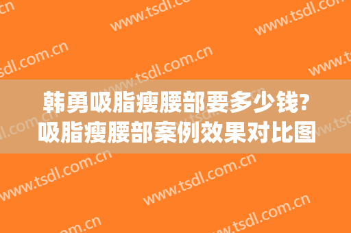 韩勇吸脂瘦腰部要多少钱?吸脂瘦腰部案例效果对比图_好大夫工作室(腰减肥做吸脂)