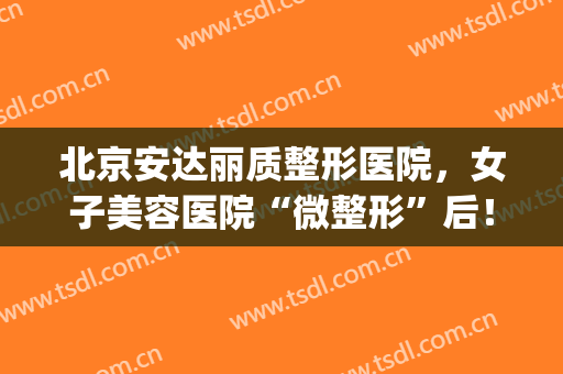 北京安达丽质整形医院，女子美容医院“微整形”后！(安丽娜整形美容医院)