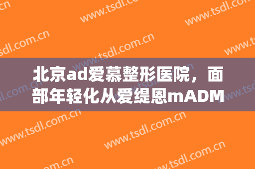 北京ad爱慕整形医院，面部年轻化从爱缇恩mADM开始！(AD爱慕整形外科)