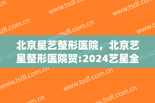 北京星艺整形医院，北京艺星整形医院贺:2024艺星全球星粉节！(艺星整形集团)