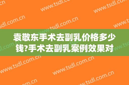 袁敬东手术去副乳价格多少钱?手术去副乳案例效果对比图_南昌大学第二附属医院