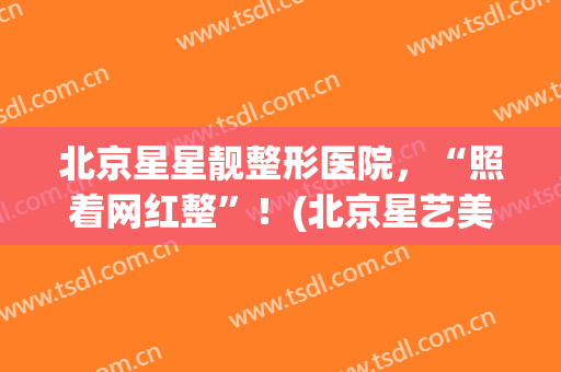北京星星靓整形医院，“照着网红整”！(北京星艺美容整形医院)