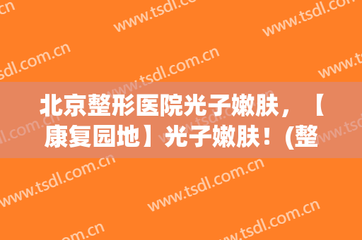 北京整形医院光子嫩肤，【康复园地】光子嫩肤！(整形医院的光子嫩肤)