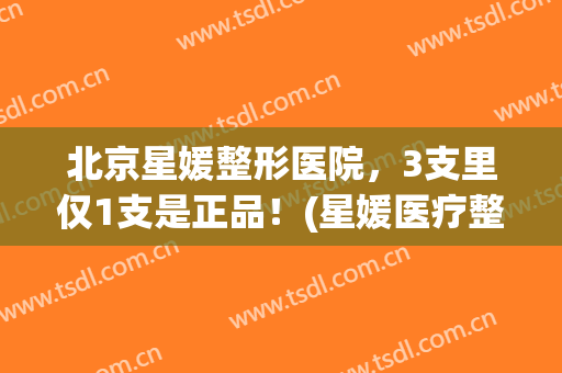 北京星媛整形医院，3支里仅1支是正品！(星媛医疗整形医院)
